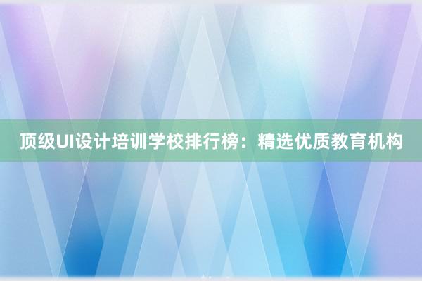 顶级UI设计培训学校排行榜：精选优质教育机构